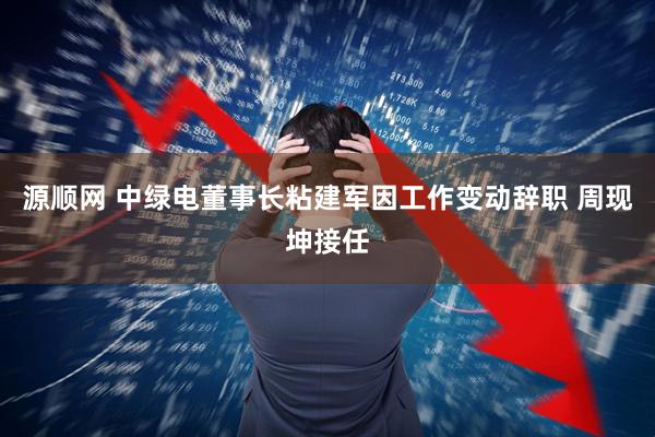 源顺网 中绿电董事长粘建军因工作变动辞职 周现坤接任