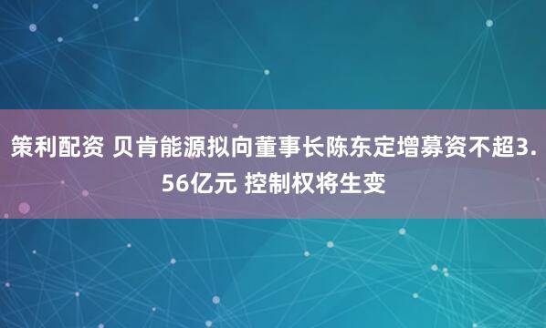 策利配资 贝肯能源拟向董事长陈东定增募资不超3.56亿元 控制权将生变