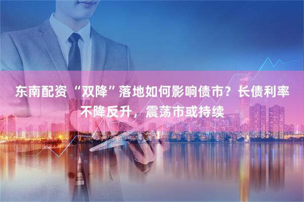 东南配资 “双降”落地如何影响债市？长债利率不降反升，震荡市或持续