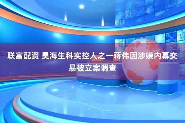 联富配资 昊海生科实控人之一蒋伟因涉嫌内幕交易被立案调查