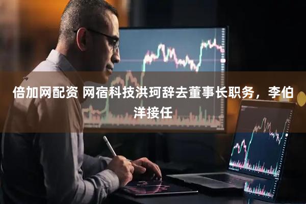倍加网配资 网宿科技洪珂辞去董事长职务，李伯洋接任