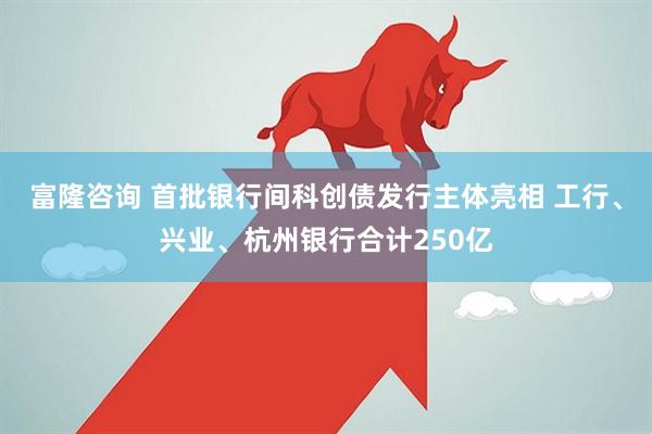 富隆咨询 首批银行间科创债发行主体亮相 工行、兴业、杭州银行合计250亿