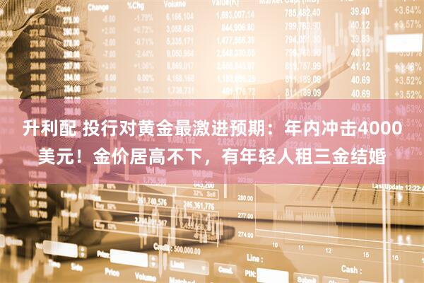 升利配 投行对黄金最激进预期：年内冲击4000美元！金价居高不下，有年轻人租三金结婚