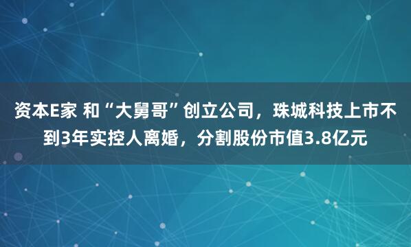 资本E家 和“大舅哥”创立公司，珠城科技上市不到3年实控人离婚，分割股份市值3.8亿元