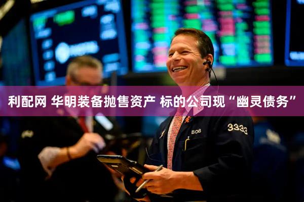 利配网 华明装备抛售资产 标的公司现“幽灵债务”