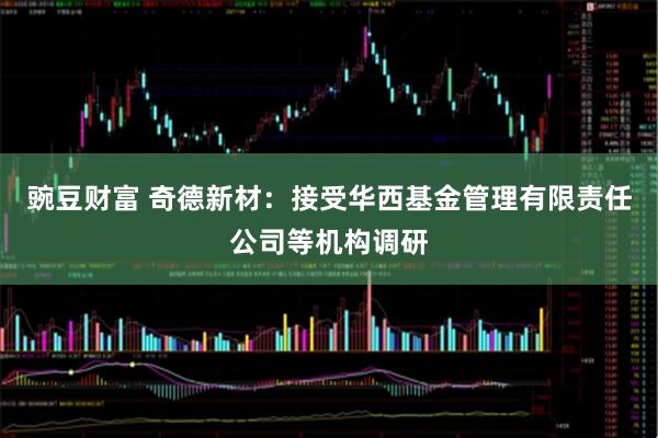 豌豆财富 奇德新材：接受华西基金管理有限责任公司等机构调研