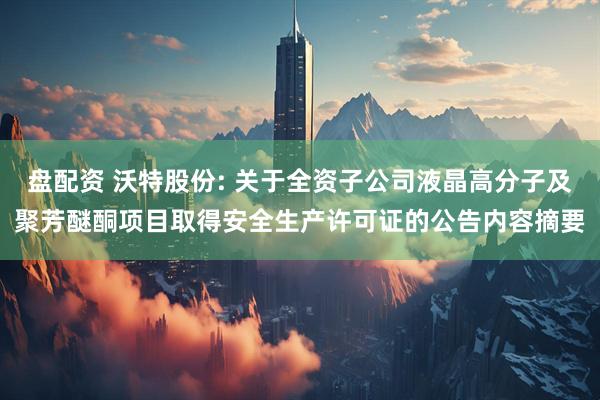 盘配资 沃特股份: 关于全资子公司液晶高分子及聚芳醚酮项目取得安全生产许可证的公告内容摘要