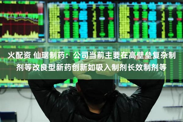 火配资 仙琚制药：公司当前主要在高壁垒复杂制剂等改良型新药创新如吸入制剂长效制剂等