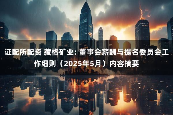 证配所配资 藏格矿业: 董事会薪酬与提名委员会工作细则（2025年5月）内容摘要