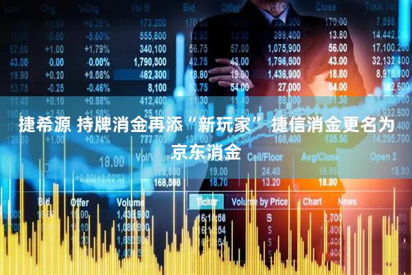 捷希源 持牌消金再添“新玩家” 捷信消金更名为京东消金