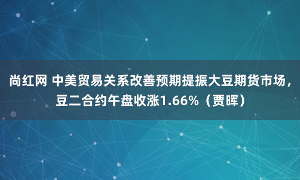 尚红网 中美贸易关系改善预期提振大豆期货市场，豆二合约午盘收涨1.66%（贾晖）