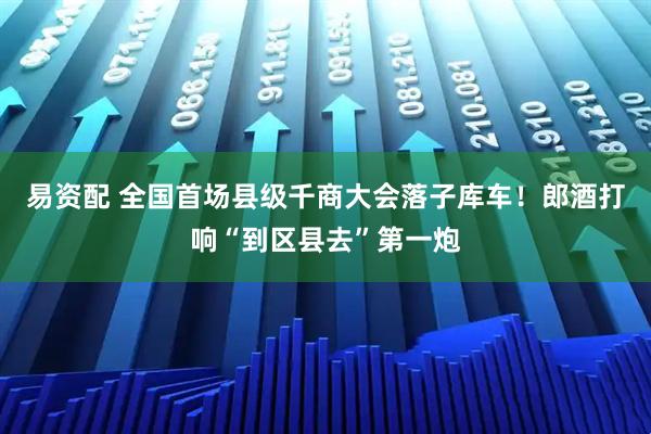易资配 全国首场县级千商大会落子库车！郎酒打响“到区县去”第一炮