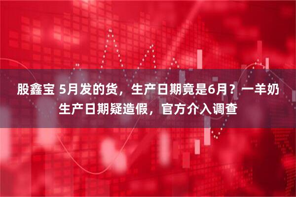 股鑫宝 5月发的货，生产日期竟是6月？一羊奶生产日期疑造假，官方介入调查