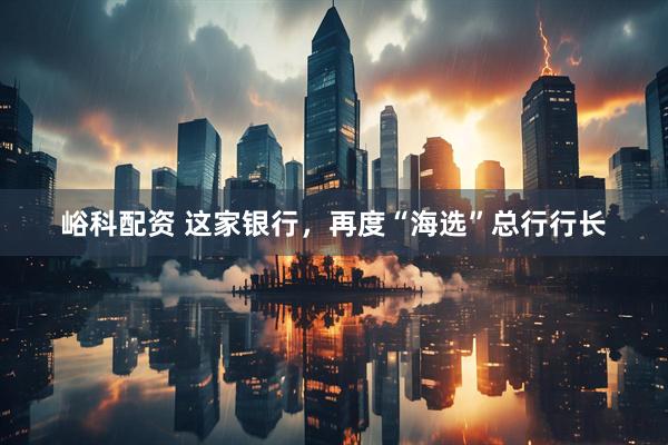 峪科配资 这家银行，再度“海选”总行行长