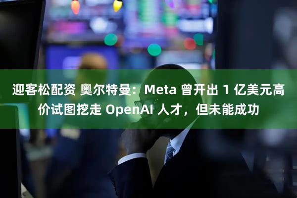 迎客松配资 奥尔特曼：Meta 曾开出 1 亿美元高价试图挖走 OpenAI 人才，但未能成功