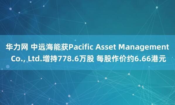华力网 中远海能获Pacific Asset Management Co., Ltd.增持778.6万股 每股作价约6.66港元