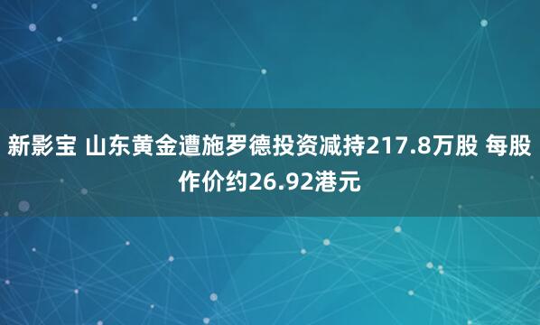 新影宝 山东黄金遭施罗德投资减持217.8万股 每股作价约26.92港元