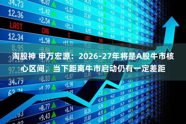 淘股神 申万宏源：2026-27年将是A股牛市核心区间，当下距离牛市启动仍有一定差距