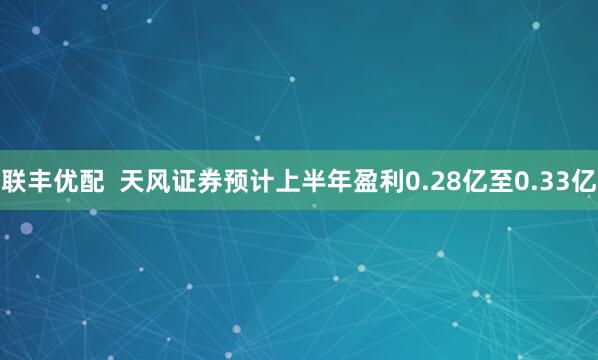联丰优配  天风证券预计上半年盈利0.28亿至0.33亿