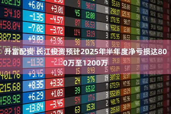 升富配资 长江投资预计2025年半年度净亏损达800万至1200万