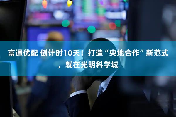 富通优配 倒计时10天！打造“央地合作”新范式，就在光明科学城