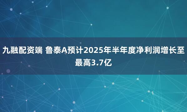 九融配资端 鲁泰A预计2025年半年度净利润增长至最高3.7亿