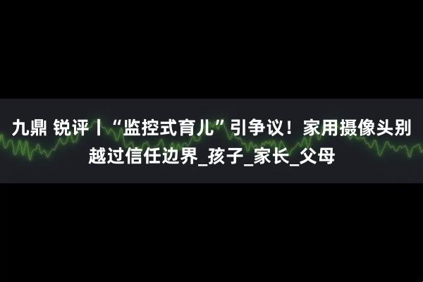 九鼎 锐评丨“监控式育儿”引争议！家用摄像头别越过信任边界_孩子_家长_父母