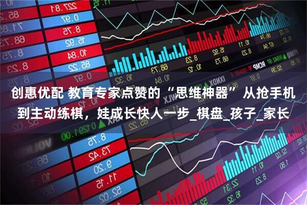 创惠优配 教育专家点赞的 “思维神器” 从抢手机到主动练棋，娃成长快人一步_棋盘_孩子_家长