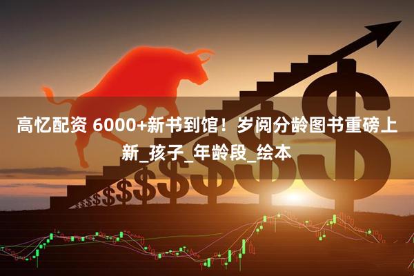 高忆配资 6000+新书到馆！岁阅分龄图书重磅上新_孩子_年龄段_绘本