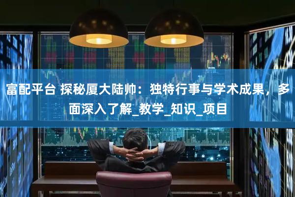 富配平台 探秘厦大陆帅：独特行事与学术成果，多面深入了解_教学_知识_项目