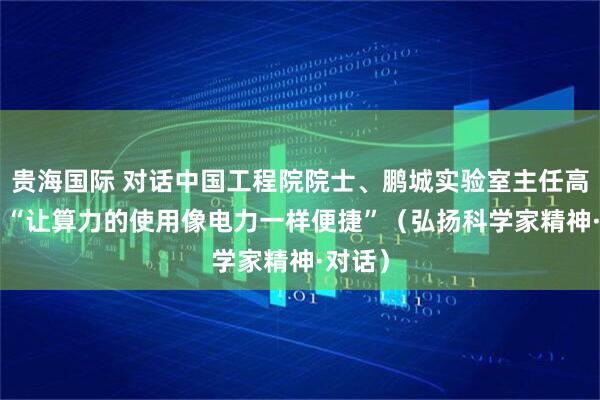 贵海国际 对话中国工程院院士、鹏城实验室主任高文—— “让算力的使用像电力一样便捷”（弘扬科学家精神·对话）