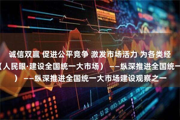 诚信双赢 促进公平竞争 激发市场活力 为各类经营主体“破壁清障”（人民眼·建设全国统一大市场） ——纵深推进全国统一大市场建设观察之一