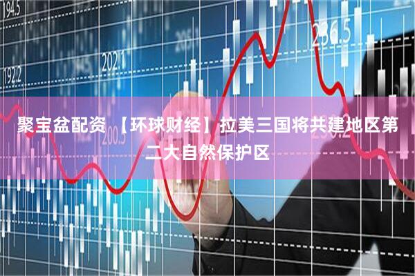 聚宝盆配资 【环球财经】拉美三国将共建地区第二大自然保护区