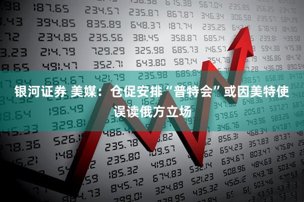 银河证券 美媒：仓促安排“普特会”或因美特使误读俄方立场