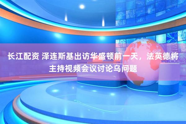 长江配资 泽连斯基出访华盛顿前一天，法英德将主持视频会议讨论乌问题