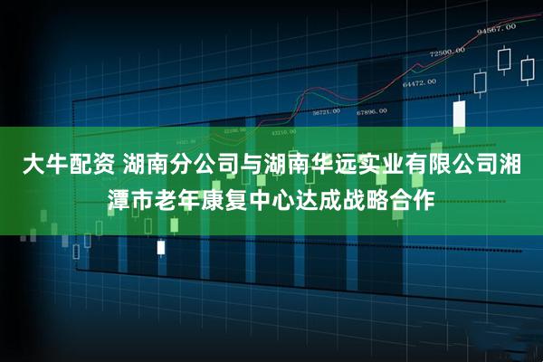 大牛配资 湖南分公司与湖南华远实业有限公司湘潭市老年康复中心达成战略合作