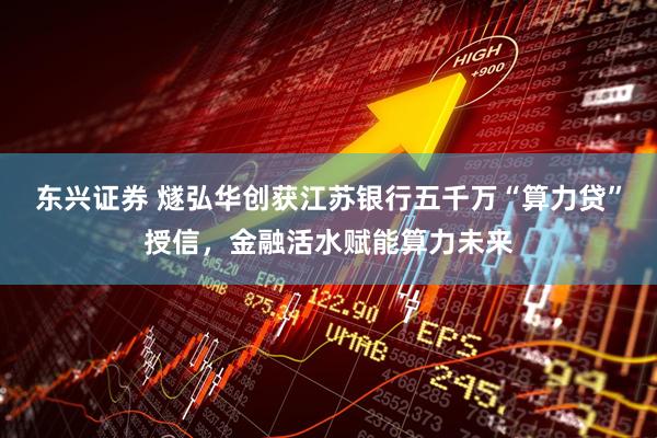东兴证券 燧弘华创获江苏银行五千万“算力贷”授信，金融活水赋能算力未来