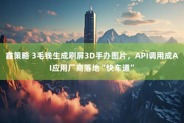 鑫策略 3毛钱生成刷屏3D手办图片，API调用成AI应用厂商落地“快车道”
