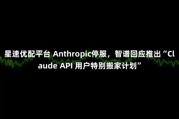 星速优配平台 Anthropic停服，智谱回应推出“Claude API 用户特别搬家计划”