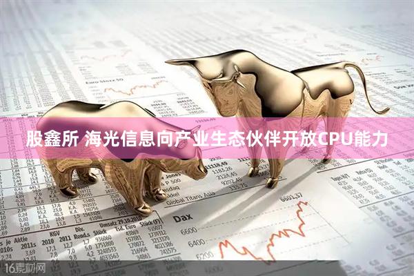 股鑫所 海光信息向产业生态伙伴开放CPU能力