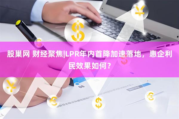 股巢网 财经聚焦|LPR年内首降加速落地，惠企利民效果如何？