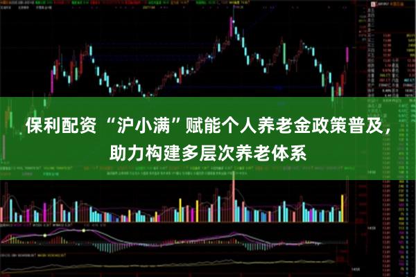 保利配资 “沪小满”赋能个人养老金政策普及，助力构建多层次养老体系