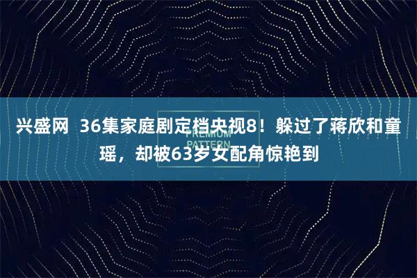 兴盛网  36集家庭剧定档央视8！躲过了蒋欣和童瑶，却被63岁女配角惊艳到