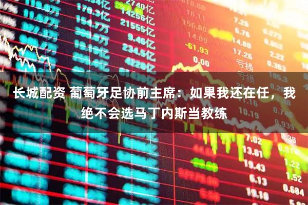 长城配资 葡萄牙足协前主席：如果我还在任，我绝不会选马丁内斯当教练