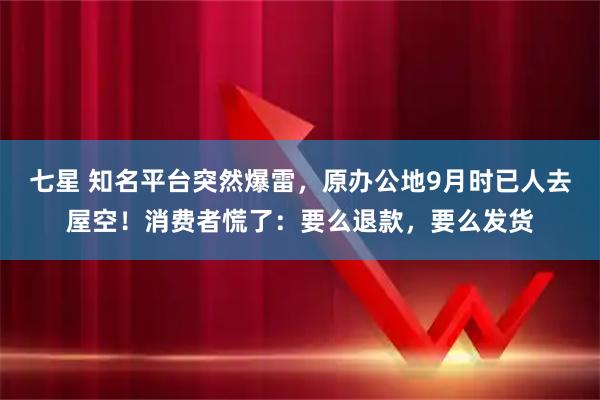 七星 知名平台突然爆雷，原办公地9月时已人去屋空！消费者慌了：要么退款，要么发货