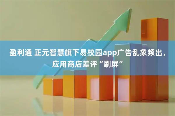 盈利通 正元智慧旗下易校园app广告乱象频出，应用商店差评“刷屏”