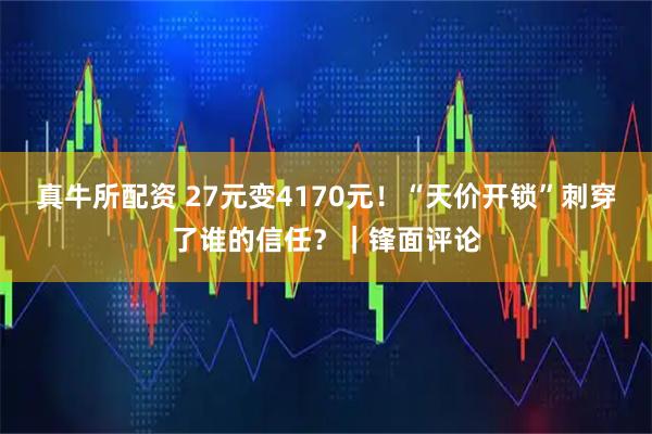 真牛所配资 27元变4170元！“天价开锁”刺穿了谁的信任？｜锋面评论