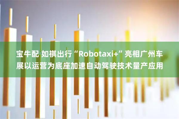 宝牛配 如祺出行“Robotaxi+”亮相广州车展以运营为底座加速自动驾驶技术量产应用