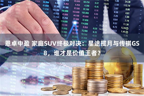 恩卓中盈 家庭SUV终极对决：星途揽月与传祺GS8，谁才是价值王者？