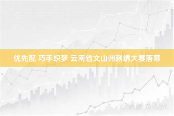 优先配 巧手织梦 云南省文山州刺绣大赛落幕